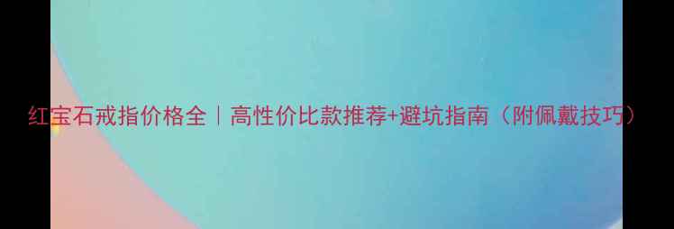 红宝石戒指价格全高性价比款推荐避坑指南附佩戴技巧