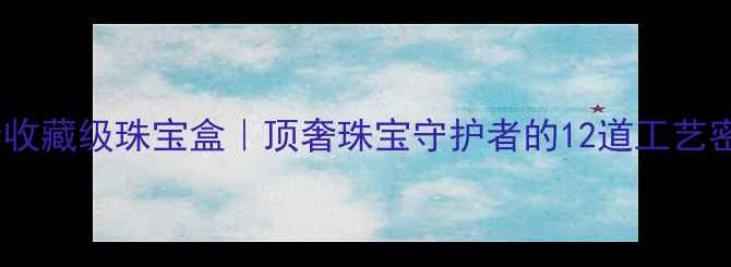 纯金收藏级珠宝盒顶奢珠宝守护者的12道工艺密码