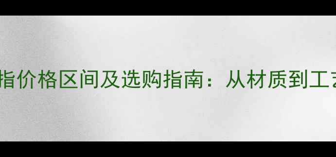 纯银戒指价格区间及选购指南从材质到工艺全面