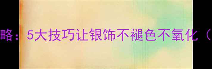 图片 纯银首饰保养全攻略：5大技巧让银饰不褪色不氧化（附清洁保养教程）
