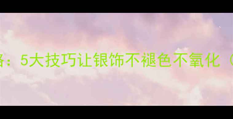 图片 纯银首饰保养全攻略：5大技巧让银饰不褪色不氧化（附清洁保养教程）1
