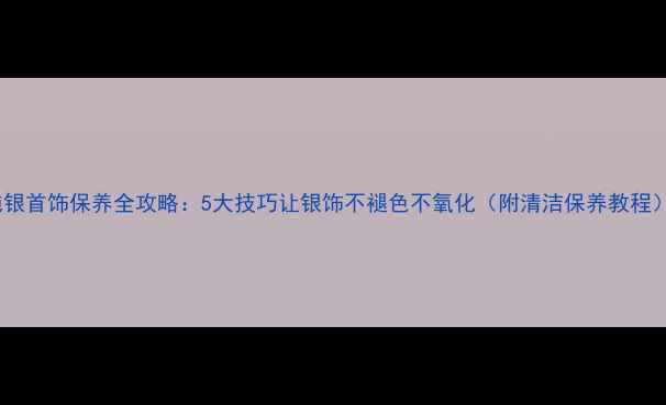 纯银首饰保养全攻略5大技巧让银饰不褪色不氧化附清洁保养教程