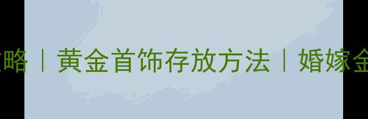 结婚后金饰保养全攻略黄金首饰存放方法婚嫁金饰防氧化变黑技巧