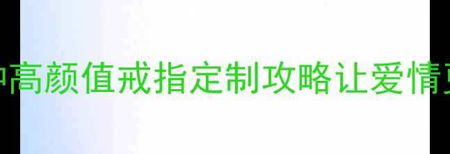 结婚多年没买婚戒这5种高颜值戒指定制攻略让爱情更闪亮仪式感满分指南