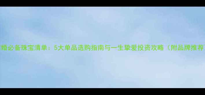 结婚必备珠宝清单5大单品选购指南与一生挚爱投资攻略附品牌推荐