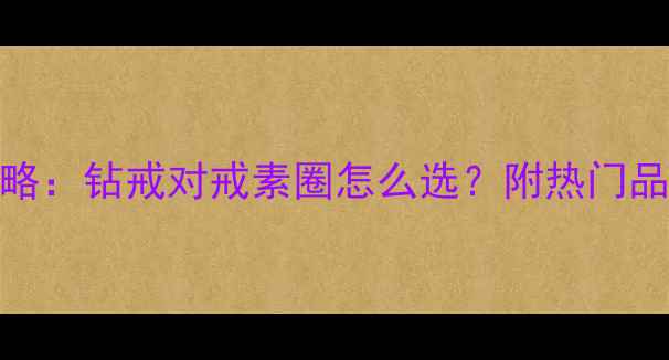 结婚戒指选购全攻略钻戒对戒素圈怎么选附热门品牌价格与避坑指南
