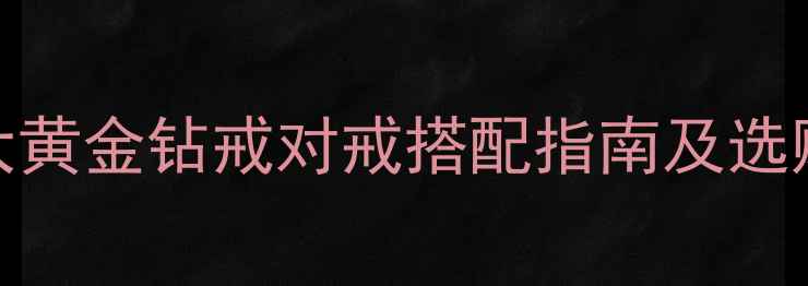结婚新娘首饰必备清单5大黄金钻戒对戒搭配指南及选购避坑技巧附热门款式