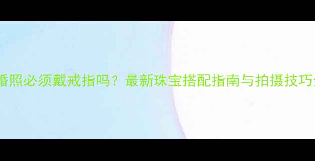 结婚照必须戴戒指吗最新珠宝搭配指南与拍摄技巧全