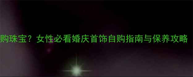结婚该买婚戒还是自购珠宝女性必看婚庆首饰自购指南与保养攻略附热门款式推荐