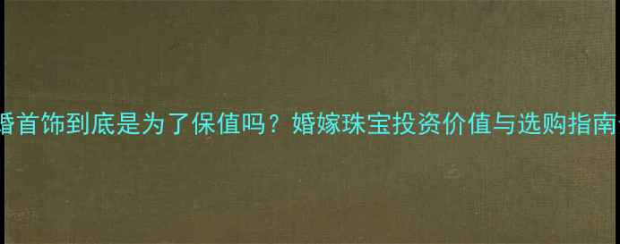 结婚首饰到底是为了保值吗婚嫁珠宝投资价值与选购指南全