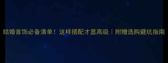 结婚首饰必备清单这样搭配才显高级附赠选购避坑指南