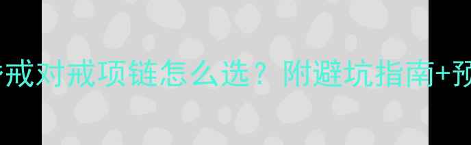结婚首饰必备清单婚戒对戒项链怎么选附避坑指南预算攻略附热门款