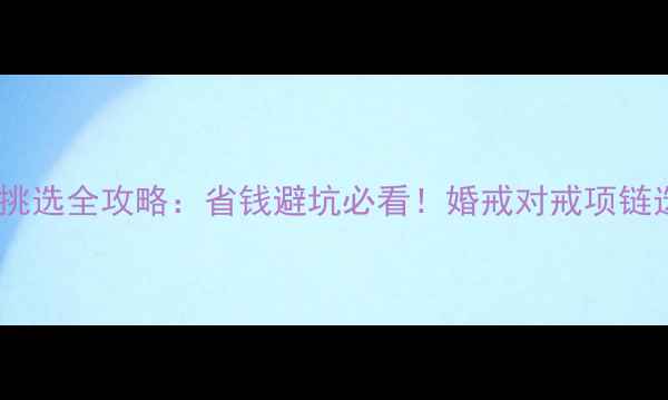结婚首饰挑选全攻略省钱避坑必看婚戒对戒项链选购指南