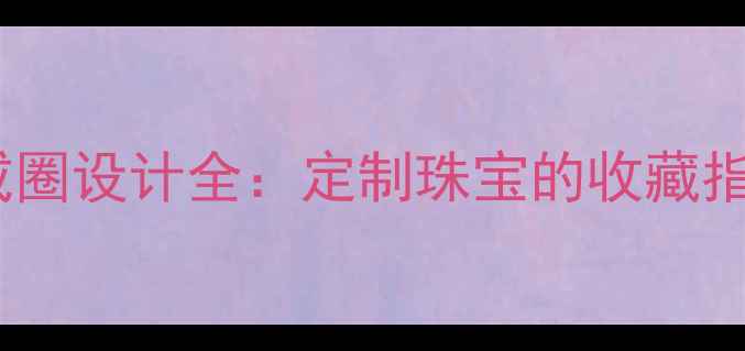 绝美工艺钻石戒圈设计全定制珠宝的收藏指南与工艺美学