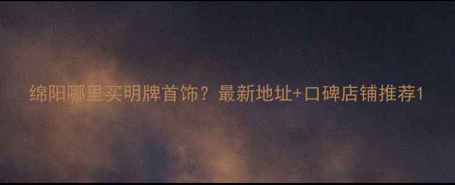 图片 绵阳哪里买明牌首饰？最新地址+口碑店铺推荐1