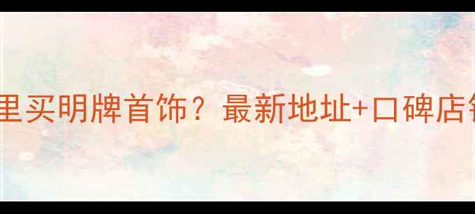 绵阳哪里买明牌首饰最新地址口碑店铺推荐
