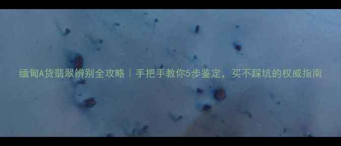 图片 缅甸A货翡翠辨别全攻略｜手把手教你5步鉴定，买不踩坑的权威指南