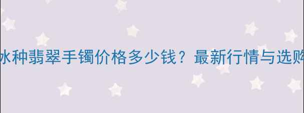 图片 缅甸冰种翡翠手镯价格多少钱？最新行情与选购指南