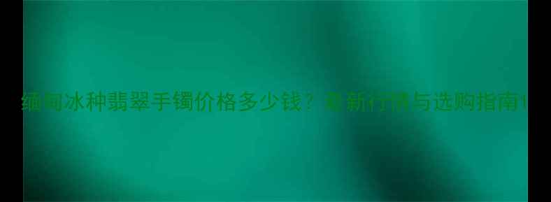 图片 缅甸冰种翡翠手镯价格多少钱？最新行情与选购指南1