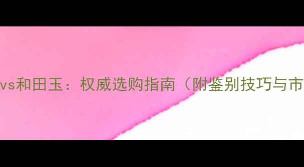 缅甸翡翠vs和田玉权威选购指南附鉴别技巧与市场趋势
