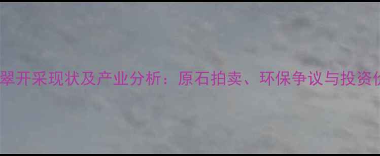 缅甸翡翠开采现状及产业分析原石拍卖环保争议与投资价值全