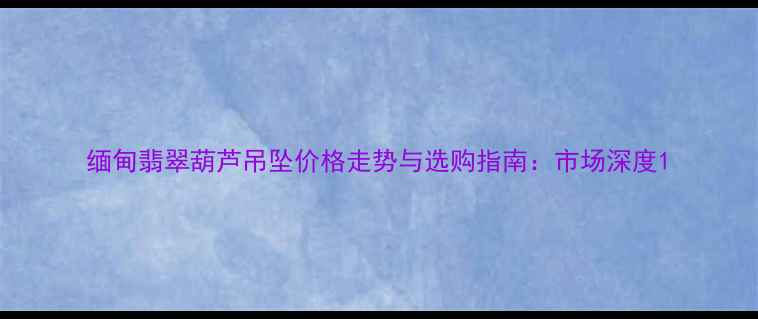 缅甸翡翠葫芦吊坠价格走势与选购指南市场深度