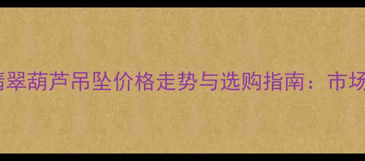 图片 缅甸翡翠葫芦吊坠价格走势与选购指南：市场深度2