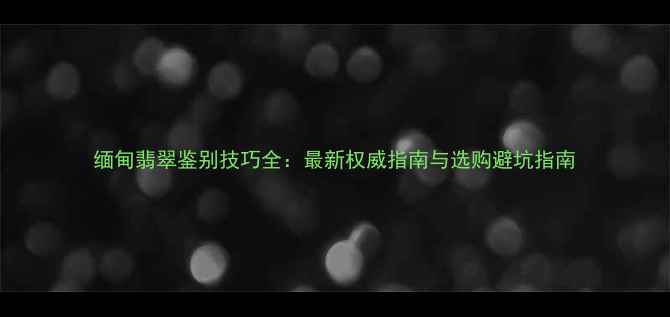 缅甸翡翠鉴别技巧全最新权威指南与选购避坑指南