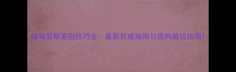 图片 缅甸翡翠鉴别技巧全：最新权威指南与选购避坑指南1