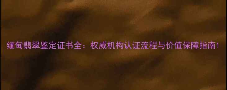 图片 缅甸翡翠鉴定证书全：权威机构认证流程与价值保障指南1
