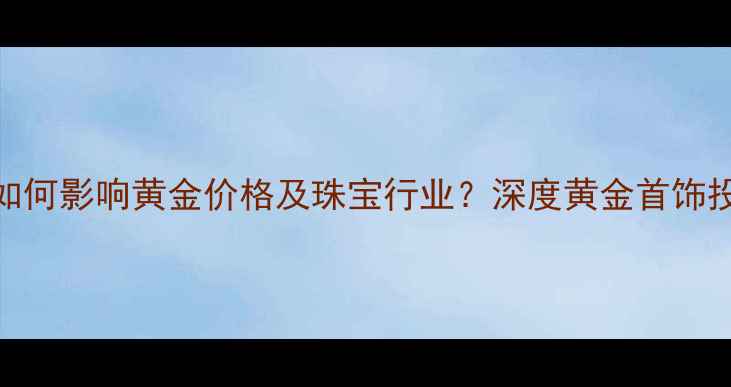 图片 美元指数波动如何影响黄金价格及珠宝行业？深度黄金首饰投资与消费趋势