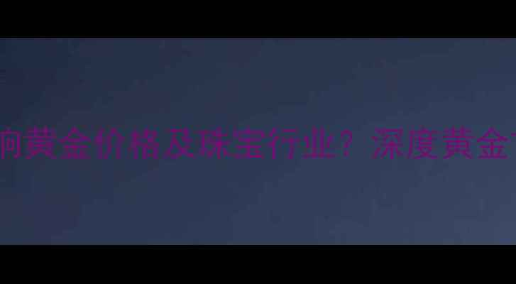美元指数波动如何影响黄金价格及珠宝行业深度黄金首饰投资与消费趋势