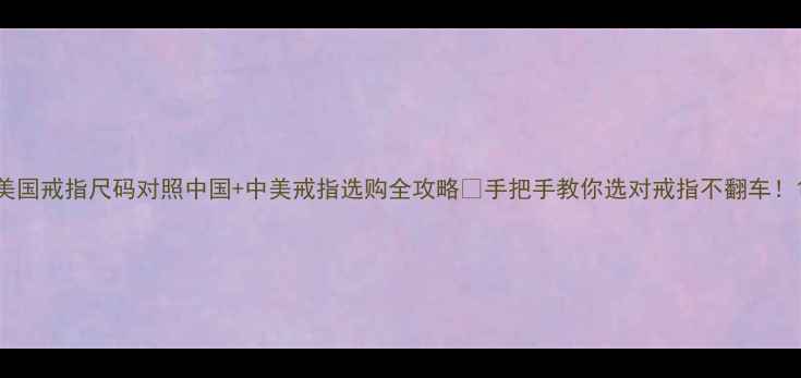美国戒指尺码对照中国中美戒指选购全攻略手把手教你选对戒指不翻车