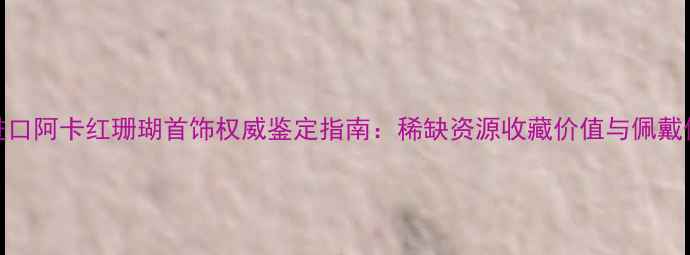 图片 美国进口阿卡红珊瑚首饰权威鉴定指南：稀缺资源收藏价值与佩戴保养全