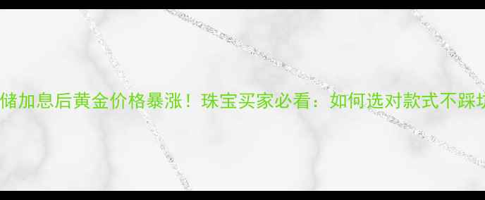 图片 美联储加息后黄金价格暴涨！珠宝买家必看：如何选对款式不踩坑？1