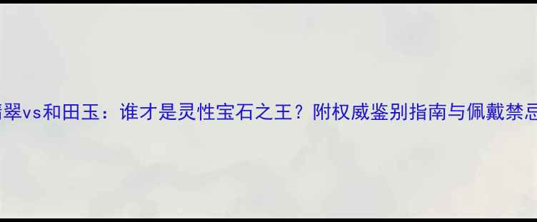 翡翠vs和田玉谁才是灵性宝石之王附权威鉴别指南与佩戴禁忌