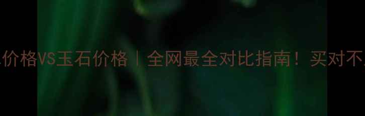 翡翠价格VS玉石价格全网最全对比指南买对不踩坑
