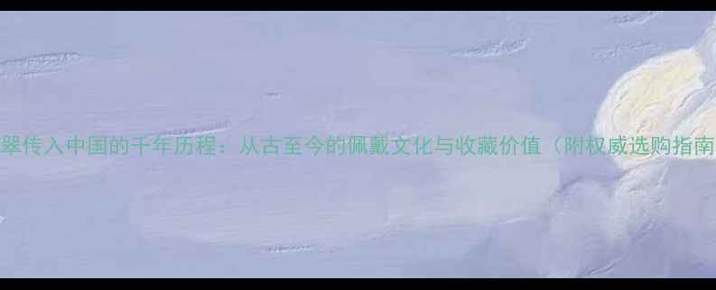 翡翠传入中国的千年历程从古至今的佩戴文化与收藏价值附权威选购指南