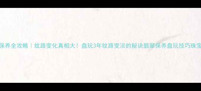 翡翠保养全攻略纹路变化真相大盘玩3年纹路变淡的秘诀翡翠保养盘玩技巧珠宝知识