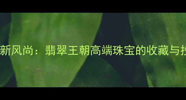 翡翠典藏新风尚翡翠王朝高端珠宝的收藏与投资价值