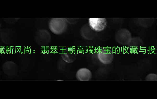 图片 翡翠典藏新风尚：翡翠王朝高端珠宝的收藏与投资价值2