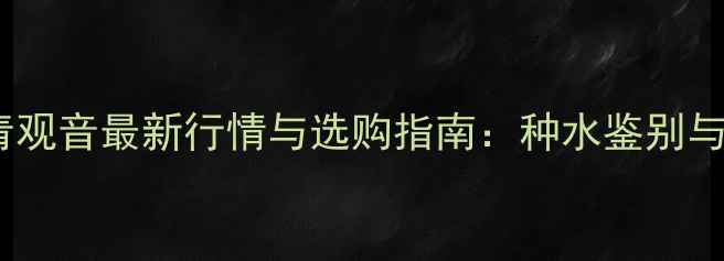 翡翠冰种油青观音最新行情与选购指南种水鉴别与收藏价值全