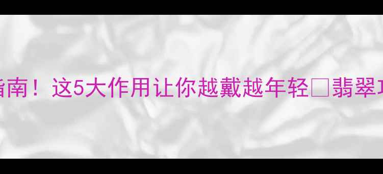 翡翠功效大收藏级指南这5大作用让你越戴越年轻翡翠功效收藏指南珠宝知识