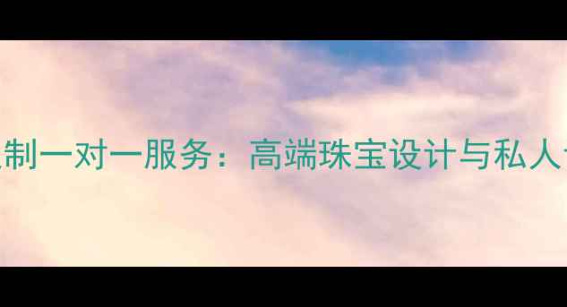 翡翠加工定制一对一服务高端珠宝设计与私人订制全流程