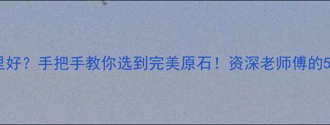 翡翠原石哪里好手把手教你选到完美原石资深老师傅的5大鉴别技巧