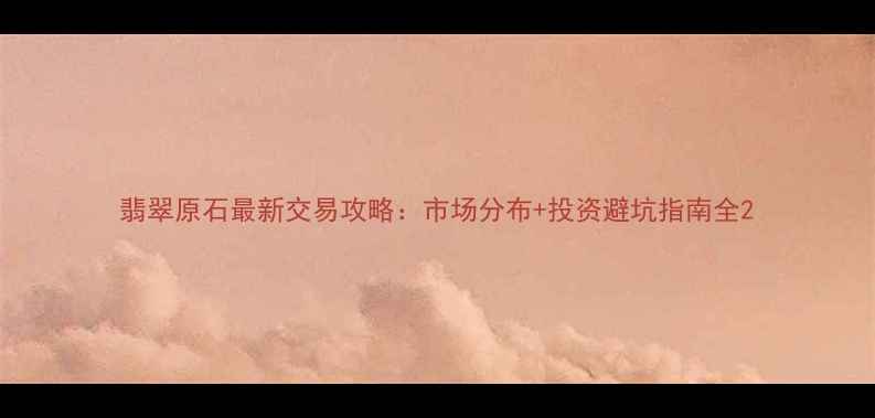 翡翠原石最新交易攻略市场分布投资避坑指南全