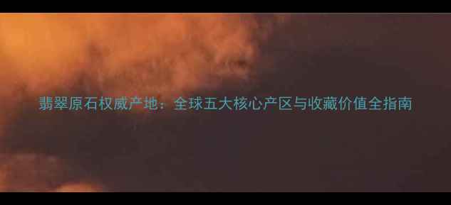 图片 翡翠原石权威产地：全球五大核心产区与收藏价值全指南