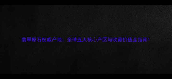 翡翠原石权威产地全球五大核心产区与收藏价值全指南