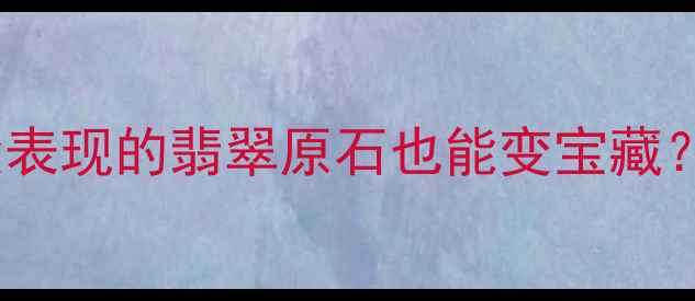 图片 翡翠原石鉴别全攻略！没表现的翡翠原石也能变宝藏？手把手教你避坑指南🔥1