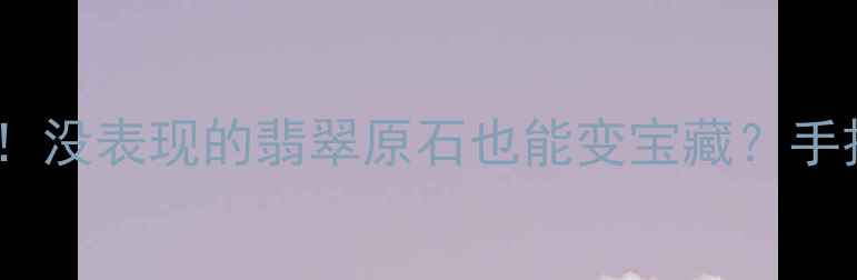 翡翠原石鉴别全攻略没表现的翡翠原石也能变宝藏手把手教你避坑指南